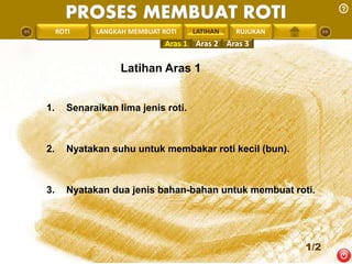 PROSES MEMBUAT ROTI 
PENGREONTAI LAN LANGKAH MEMBUAT ROTI LATIHAN 
RUJUKAN 
Aras 1 Aras 2 Aras 3 
Latihan Aras 1 
1. Senaraikan lima jenis roti. 
2. Nyatakan suhu untuk membakar roti kecil (bun). 
3. Nyatakan dua jenis bahan-bahan untuk membuat roti. 
1/2 
 