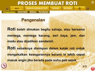 PROSES MEMBUAT ROTI 
PENGREONTAI ROTI 
LAN LANGKAH MEMBUAT ROTI LATIHAN RUJUKAN 
Pengenalan Jenis Roti Bahan Peralatan 
Roti boleh dimakan begitu sahaja, atau bersama 
mentega, mentega kacang, seri kaya, jem, dan 
madu atau dijadikan sandwish. 
Roti sebaiknya disimpan dalam kotak roti untuk 
mengekalkan kesegarannya kerana ia lebih cepat 
masuk angin jika berada pada suhu peti sejuk. 
3/3 
 