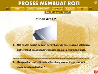 PROSES MEMBUAT ROTI 
PENGREONTAI LAN LANGKAH MEMBUAT ROTI LATIHAN 
RUJUKAN 
Latihan Aras 2 
1. Alat di atas adalah sebuah penimbang digital. Jelaskan kelebihan 
alat tersebut jika dibandingkan dengan alat penimbang biasa. 
……………………………………………………………………………………………………… 
………………………………………………………………………………......................... 
2. Mengapakah doh roti perlu dikembangkan sehingga dua kali 
ganda sebelum dibakar ? 
Aras 1 Aras 2 Aras 3 
 