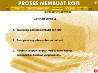 PROSES MEMBUAT ROTI 
PENGREONTAI LAN LANGKAH MEMBUAT ROTI LATIHAN 
RUJUKAN 
Aras 1 Aras 2 Aras 3 
Latihan Aras 3 
1. Terangkan langkah membulat doh roti. 
2. Terangkan langkah membentuk doh roti. 
3. Huraikan langkah-langkah membuat roti supaya 
mendapatkan hasil roti yang bermutu. 
 
