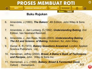 PROSES MEMBUAT ROTI 
PENGREONTAI LAN LANGKAH MEMBUAT ROTI LATIHAN RUJUKAN 
Buku Rujukan 
6. Amendola, J.(1993). The Bakers’, 4th Edition. John Wiley & Sons 
Inc. 
7. Amendola, J., dan Lunberg, D.(1992). Understanding Baking, 2nd 
Edition. Van Nostrand Reinhold. 
8. Amendola, J., dan Rees, Nicole (2003). Understanding Baking. 
The Art and Science of Baking. Hoboken: NJ. John Wiley. 
9. Danial, A. R.(1972). Bakery Questions Answered. London: Applied 
Science Publishers Ltd. 
10. Hamelman, Jeffrey (2004). Bread, A Baker’s Book of Techniques 
and Recipes, John Wiley & Sons Inc. 
11. Hanneman, J. L. (1990). Bakery: Bread & Fermented Good. 
Oxford: Heinemann. 
2/2 
Buku Web 
 