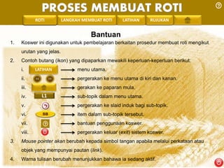 PROSES MEMBUAT ROTI 
PENGREONTAI LAN LANGKAH MEMBUAT ROTI LATIHAN RUJUKAN 
Bantuan 
1. Koswer ini digunakan untuk pembelajaran berkaitan prosedur membuat roti mengikut 
urutan yang jelas. 
2. Contoh butang (ikon) yang dipaparkan mewakili keperluan-keperluan berikut: 
LATIHAN 
i. menu utama. 
ii. pergerakan ke menu utama di kiri dan kanan. 
iii. gerakan ke paparan mula. 
iv. L1 
sub-topik dalam menu utama. 
v. pergerakan ke slaid induk bagi sub-topik. 
vi. SB 
item dalam sub-topik tersebut. 
vii. bantuan penggunaan koswer. 
viii. pergerakan keluar (exit) sistem koswer. 
3. Mouse pointer akan berubah kepada simbol tangan apabila melalui perkataan atau 
objek yang mempunyai pautan (link). 
4. Warna tulisan berubah menunjukkan bahawa ia sedang aktif. 
 