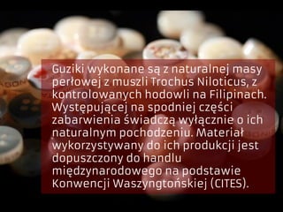 Guziki wykonane są z naturalnej masy
perłowej z muszli Trochus Niloticus, z
kontrolowanych hodowli na Filipinach.
Występującej na spodniej części
zabarwienia świadczą wyłącznie o ich
naturalnym pochodzeniu. Materiał
wykorzystywany do ich produkcji jest
dopuszczony do handlu
międzynarodowego na podstawie
Konwencji Waszyngtońskiej (CITES).
 