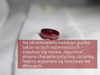 Na obramowaniu każdego guzika -
także na tych najmniejszych –
znajduje się nazwa „Agonista”,
pisana charakterystyczną czcionką.
Napisy wypalane są laserowo we
Włoszech.
 