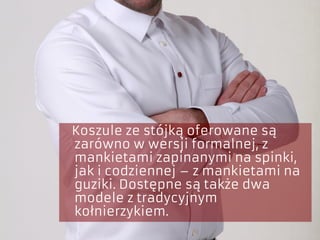 Koszule ze stójką oferowane są
zarówno w wersji formalnej, z
mankietami zapinanymi na spinki,
jak i codziennej – z mankietami na
guziki. Dostępne są także dwa
modele z tradycyjnym
kołnierzykiem.
 