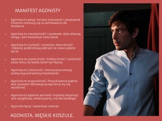 o Agonista to pasja. Szczery entuzjazm i pozytywna
filozofia realizują się w zamiłowaniu do
działania.
o Agonista to niezależność i swoboda. Idzie własną
drogą i sam kształtuje swój świat.
o Agonista to czystość i prostota. Naturalność
i lekkość podkreślają odkryte na nowo piękno
życia.
o Agonista to użyteczność. Praktyczność i solidność
służy temu, by każdy dzień był lepszy.
o Agonista to cielesność. Intensywne emocje
podsycają pierwotną zmysłowość.
o Agonista to oryginalność. Poszukiwanie piękna
jest wyrazem zdrowego pragnienia, by się
wyróżniać.
o Agonista to żądanie wolności męskiej ekspresji.
Jest wyjątkowy, ekskluzywny, nie dla każdego!
o Agonista łączy i wywołuje reakcje.
AGONISTA. MĘSKIE KOSZULE.
MANIFEST AGONISTY
 