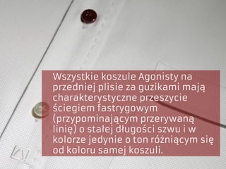 Wszystkie koszule Agonisty na
przedniej plisie za guzikami mają
charakterystyczne przeszycie
ściegiem fastrygowym
(przypominającym przerywaną
linię) o stałej długości szwu i w
kolorze jedynie o ton różniącym się
od koloru samej koszuli.
 