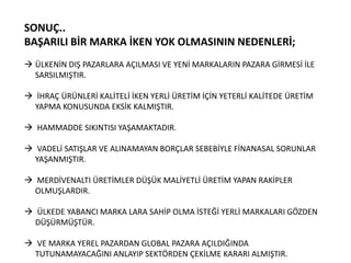 SONUÇ..
BAŞARILI BİR MARKA İKEN YOK OLMASININ NEDENLERİ;
 ÜLKENİN DIŞ PAZARLARA AÇILMASI VE YENİ MARKALARIN PAZARA GİRMESİ İLE
SARSILMIŞTIR.

 İHRAÇ ÜRÜNLERİ KALİTELİ İKEN YERLİ ÜRETİM İÇİN YETERLİ KALİTEDE ÜRETİM
YAPMA KONUSUNDA EKSİK KALMIŞTIR.
 HAMMADDE SIKINTISI YAŞAMAKTADIR.
 VADELİ SATIŞLAR VE ALINAMAYAN BORÇLAR SEBEBİYLE FİNANASAL SORUNLAR
YAŞANMIŞTIR.
 MERDİVENALTI ÜRETİMLER DÜŞÜK MALİYETLİ ÜRETİM YAPAN RAKİPLER
OLMUŞLARDIR.
 ÜLKEDE YABANCI MARKA LARA SAHİP OLMA İSTEĞİ YERLİ MARKALARI GÖZDEN
DÜŞÜRMÜŞTÜR.
 VE MARKA YEREL PAZARDAN GLOBAL PAZARA AÇILDIĞINDA
TUTUNAMAYACAĞINI ANLAYIP SEKTÖRDEN ÇEKİLME KARARI ALMIŞTIR.

 