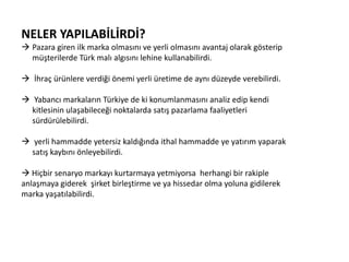 NELER YAPILABİLİRDİ?
 Pazara giren ilk marka olmasını ve yerli olmasını avantaj olarak gösterip
müşterilerde Türk malı algısını lehine kullanabilirdi.
 İhraç ürünlere verdiği önemi yerli üretime de aynı düzeyde verebilirdi.
 Yabancı markaların Türkiye de ki konumlanmasını analiz edip kendi
kitlesinin ulaşabileceği noktalarda satış pazarlama faaliyetleri
sürdürülebilirdi.
 yerli hammadde yetersiz kaldığında ithal hammadde ye yatırım yaparak
satış kaybını önleyebilirdi.
 Hiçbir senaryo markayı kurtarmaya yetmiyorsa herhangi bir rakiple
anlaşmaya giderek şirket birleştirme ve ya hissedar olma yoluna gidilerek
marka yaşatılabilirdi.

 