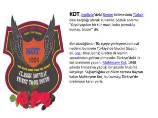 KOT, İngilizce'deki Denim kelimesinin Türkçe'
deki karşılığı olarak kullanılır. Sözlük anlamı:
"Giysi yapılan bir tür mavi, kaba pamuklu
kumaş, blucin" dir.

Kot sözcüğünün Türkçeye yerleşmesinin asıl
nedeni, bu ismin Türkiye'de blucini (özgün
dil, ing.: blue jeans) üreten ilk kişinin
soyadından geliyor olmasıdır. Türkiye'deki ilk
kot üretimini yapan, Muhteşem Kot, 1940
yılında Fransa'ya yaptığı bir gezide blucinle
karşılaşır. Sağlamlığına ve dikim tarzına hayran
kalan Muhteşem Kot, bu kumaşı Türkiye'de
üretmeye karar verir.

 