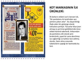 KOT MARKASININ İLK
ÜRÜNLERİ:
İlk kotların etiketi Levi's benzeri idi,
"Bir pantolonu iki tarafından ayrı
yönlere çeken atlar". Bu dayanıklılığı
ifade eden bir gösterge olarak
hafızalara yerleşti. Tüccarlar blue-jean
almaya iş yerimize geldiklerinde önce
etiketi kontrol ederlerdi. Arkasından
da pantolonu dik olarak yere
bırakırlardı; şayet bir yana devrilmez
ise sağlamlığı ve kalitesi test edilmiş
olurdu. Satın alma sırasında
tüketicilerin yaptığı bir kontroldü bu
test.

 