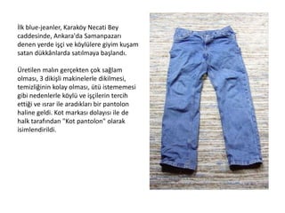 İlk blue-jeanler, Karaköy Necati Bey
caddesinde, Ankara'da Samanpazarı
denen yerde işçi ve köylülere giyim kuşam
satan dükkânlarda satılmaya başlandı.
Üretilen malın gerçekten çok sağlam
olması, 3 dikişli makinelerle dikilmesi,
temizliğinin kolay olması, ütü istememesi
gibi nedenlerle köylü ve işçilerin tercih
ettiği ve ısrar ile aradıkları bir pantolon
haline geldi. Kot markası dolayısı ile de
halk tarafından "Kot pantolon" olarak
isimlendirildi.

 