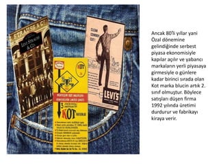Ancak 80′li yıllar yani
Özal dönemine
gelindiğinde serbest
piyasa ekonomisiyle
kapılar açılır ve yabancı
markaların yerli piyasaya
girmesiyle o günlere
kadar birinci sırada olan
Kot marka blucin artık 2.
sınıf olmuştur. Böylece
satışları düşen firma
1992 yılında üretimi
durdurur ve fabrikayı
kiraya verir.

 
