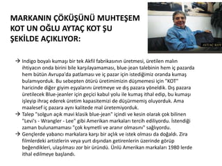 MARKANIN ÇÖKÜŞÜNÜ MUHTEŞEM
KOT UN OĞLU AYTAÇ KOT ŞU
ŞEKİLDE AÇIKLIYOR:
 Indigo boyalı kumaşı bir tek Akfil fabrikasının üretmesi, üretilen malın
ihtiyacın onda birini bile karşılayamaması, blue-jean talebinin hem iç pazarda
hem bütün Avrupa'da patlaması ve iç pazar için istediğimiz oranda kumaş
bulamıyorduk. Bu sebepten ötürü üretimimizin düşmemesi için "KOT"
haricinde diğer giyim eşyalarını üretmeye ve dış pazara yöneldik. Dış pazara
üretilecek Blue-jeanler için geçici kabul yolu ile kumaş ithal edip, bu kumaşı
işleyip ihraç ederek üretim kapasitemizi de düşürmemiş oluyorduk. Ama
maalesef iç pazara aynı kalitede mal üretemiyorduk.
 Talep "solgun açık mavi klasik blue-jean" içindi ve kesin olarak çok bilinen
"Levi's - Wrangler - Lee" gibi Amerikan markaları tercih ediliyordu. İstendiği
zaman bulunamaması "çok kıymetli ve aranır olmasını" sağlıyordu.
 Gençlerde yabancı markalara karşı bir açlık ve istek olması da doğaldı. Zira
filmlerdeki artistlerin veya yurt dışından getirenlerin üzerinde görüp
beğendikleri, ulaşılması zor bir üründü. Ünlü Amerikan markaları 1980 lerde
ithal edilmeye başlandı.

 