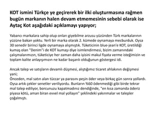 KOT ismini Türkçe ye geçirerek bir ilki oluşturmasına rağmen
bugün markanın halen devam etmemesinin sebebi olarak ise
Aytaç Kot aşağıdaki açıklamayı yapıyor;
Yabancı markalara sahip olup onları giyebilme arzusu yüzünden Türk markalarının
yüzüne bakan yoktu. Yerli bir marka olarak 2. kümede oynamaya mecburduk. Oysa
30 senedir birinci ligde oynamaya alışmıştık. Tüketicinin blue-jean'e KOT, üretildiği
kumaş olan "Denim"i de KOT kumaşı diye isimlendirmesi, bizim zamanındaki
çalışmalarımızın, tüketiciye her zaman daha iyisini makul fiyata verme isteğimizin ve
toplam kalite anlayışımızın ne kadar başarılı olduğunun göstergesi idi.
Ancak talep ve satışların devamlı düşmesi, alıştığımız ticaret ahlakının değişmesi
yani;
Önceden, mal satın alan tüccar ya parasını peşin öder veya birkaç gün sonra yollardı.
Oysa artık çekler senetler veriliyordu. Bunların %60 ödenmediği gibi birde tekrar
mal talep ediliyor, borcunuzu kapatmadınız dendiğinde, "en kısa zamanda öderiz
piyasa kötü, aman biran evvel mal yollayın" şeklindeki yakınmalar ve talepler
çoğalmıştı.

 