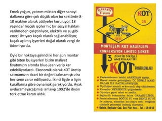 Emek yoğun, yatırım miktarı diğer sanayi
dallarına göre çok düşük olan bu sektörde 810 makine alarak atölyeler kuruluyor, 18
yaşından küçük işçiler hiç bir sosyal hakları
verilmeden çalıştırılıyor, elektrik ve su gibi
enerji ihtiyacı kaçak olarak sağlanabiliyor,
kaçak açılmış işyerleri doğal olarak vergi de
ödemiyordu.
Öyle bir noktaya gelindi ki her gün mantar
gibi biten bu işyerleri bizim maliyet
fiyatımızın altında blue-jean verip kar
edebiliyorlardı. Ekonomik olarak KOT üretip
satmamızın ticari bir değeri kalmamıştı zira
her sene zarar ediliyordu. İkinci ligde o ligin
kurallarına göre oynamak gerekiyordu. Ayak
uyduramayacağımızı anlayıp 1992'de diyarı
terk etme kararı aldık.

 