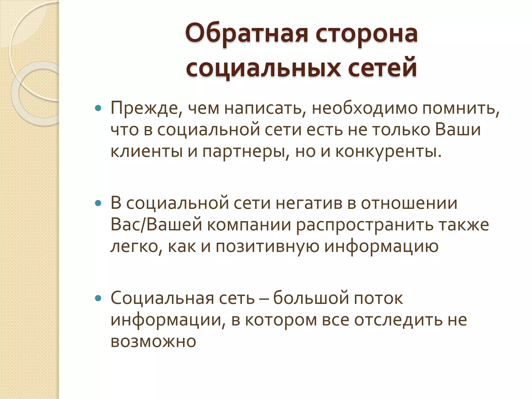 Обратная сторона
социальных сетей
 Прежде, чем написать, необходимо помнить,
что в социальной сети есть не только Ваши
клиенты и партнеры, но и конкуренты.
 В социальной сети негатив в отношении
Вас/Вашей компании распространить также
легко, как и позитивную информацию
 Социальная сеть – большой поток
информации, в котором все отследить не
возможно
 