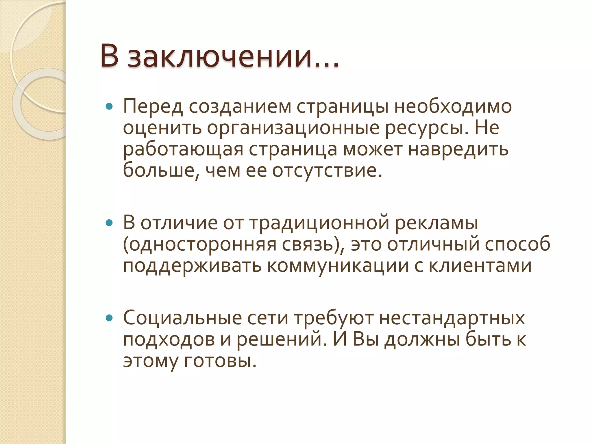 В заключении…
 Перед созданием страницы необходимо
оценить организационные ресурсы. Не
работающая страница может навредить
больше, чем ее отсутствие.
 В отличие от традиционной рекламы
(односторонняя связь), это отличный способ
поддерживать коммуникации с клиентами
 Социальные сети требуют нестандартных
подходов и решений. И Вы должны быть к
этому готовы.
 