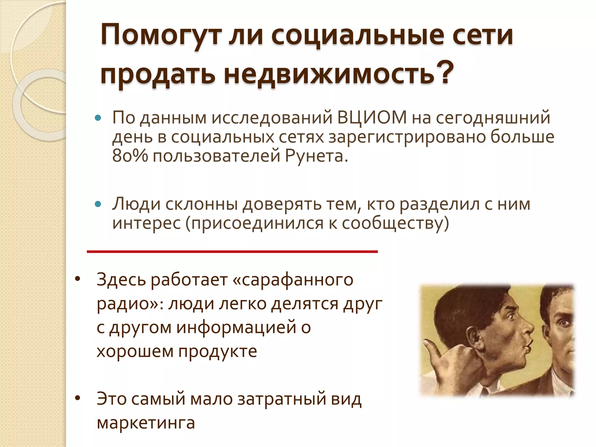 Помогут ли социальные сети
продать недвижимость?
 По данным исследований ВЦИОМ на сегодняшний
день в социальных сетях зарегистрировано больше
80% пользователей Рунета.
 Люди склонны доверять тем, кто разделил с ним
интерес (присоединился к сообществу)
• Здесь работает «сарафанного
радио»: люди легко делятся друг
с другом информацией о
хорошем продукте
• Это самый мало затратный вид
маркетинга
 