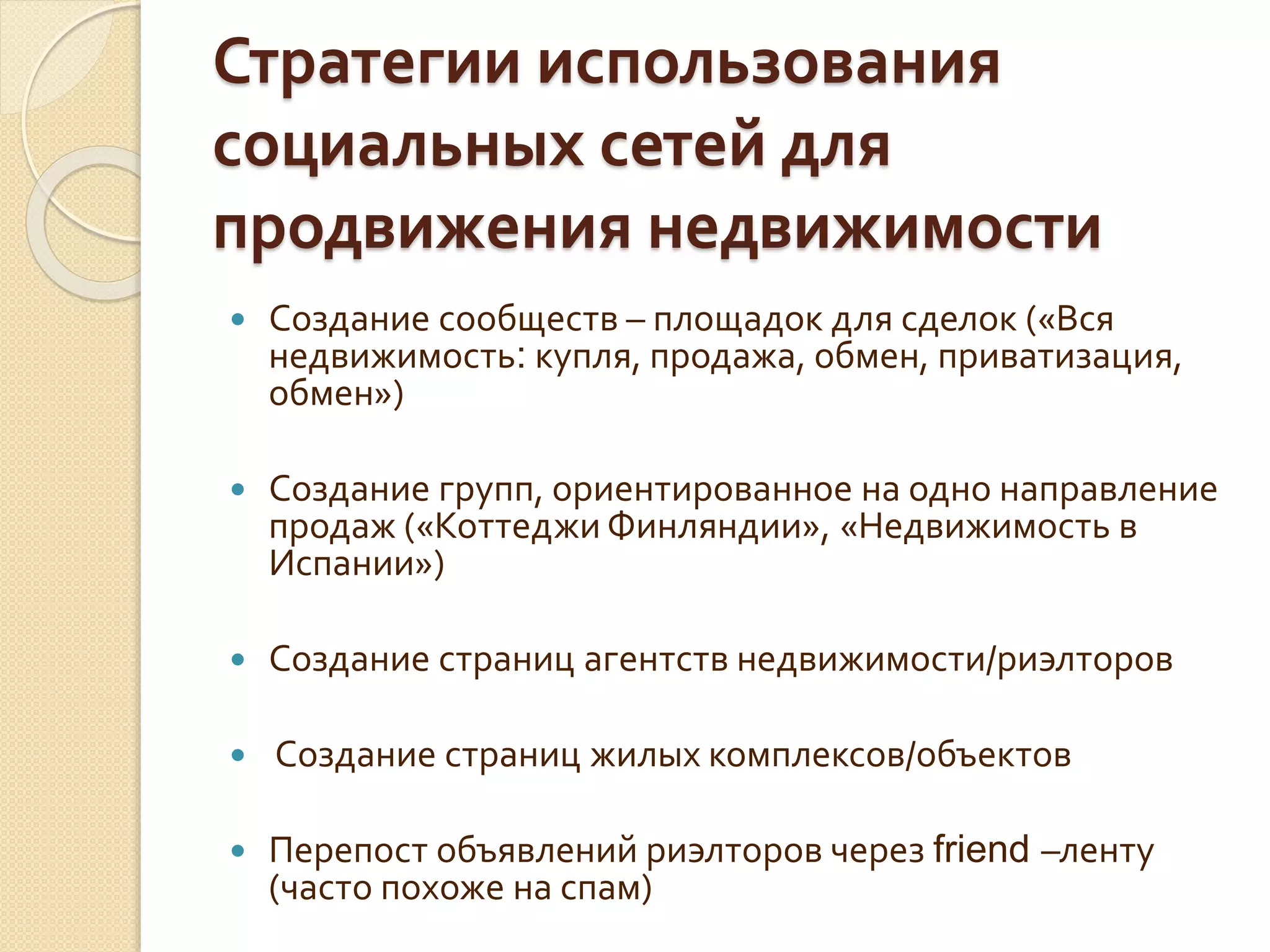 Стратегии использования
социальных сетей для
продвижения недвижимости
 Создание сообществ – площадок для сделок («Вся
недвижимость: купля, продажа, обмен, приватизация,
обмен»)
 Создание групп, ориентированное на одно направление
продаж («Коттеджи Финляндии», «Недвижимость в
Испании»)
 Создание страниц агентств недвижимости/риэлторов
 Создание страниц жилых комплексов/объектов
 Перепост объявлений риэлторов через friend –ленту
(часто похоже на спам)
 