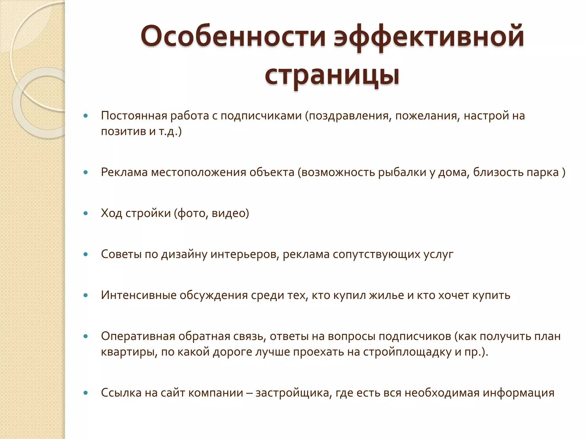 Особенности эффективной
страницы
 Постоянная работа с подписчиками (поздравления, пожелания, настрой на
позитив и т.д.)
 Реклама местоположения объекта (возможность рыбалки у дома, близость парка )
 Ход стройки (фото, видео)
 Советы по дизайну интерьеров, реклама сопутствующих услуг
 Интенсивные обсуждения среди тех, кто купил жилье и кто хочет купить
 Оперативная обратная связь, ответы на вопросы подписчиков (как получить план
квартиры, по какой дороге лучше проехать на стройплощадку и пр.).
 Ссылка на сайт компании – застройщика, где есть вся необходимая информация
 