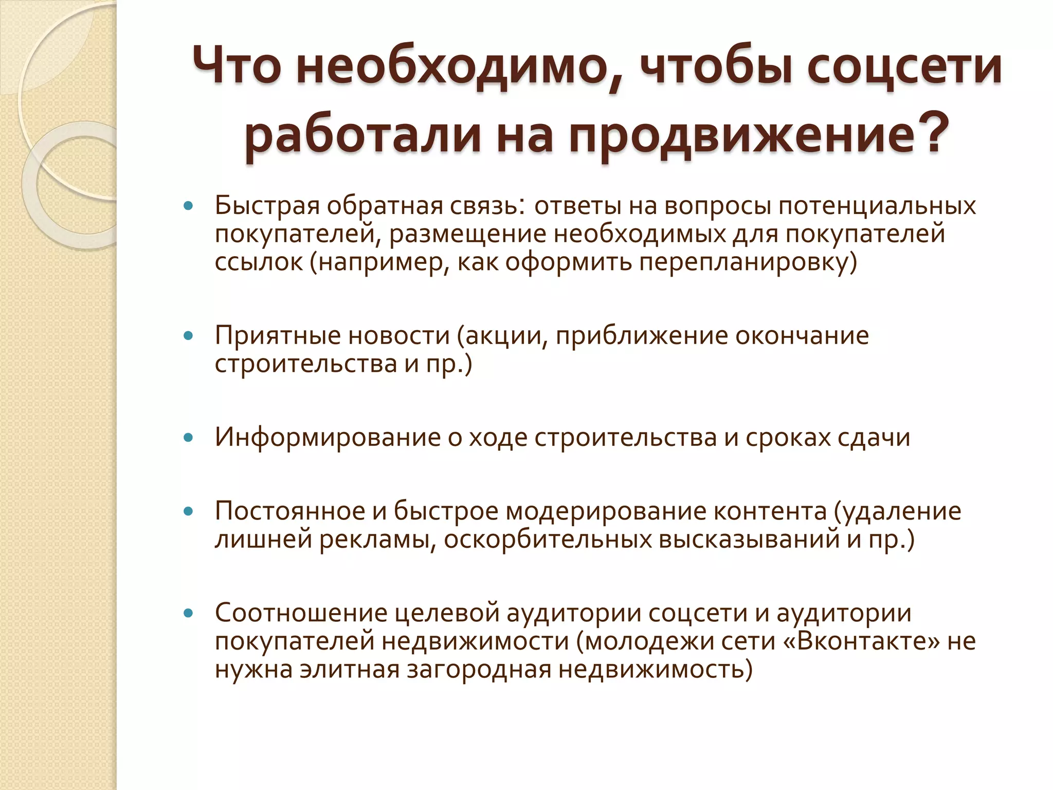 Что необходимо, чтобы соцсети
работали на продвижение?
 Быстрая обратная связь: ответы на вопросы потенциальных
покупателей, размещение необходимых для покупателей
ссылок (например, как оформить перепланировку)
 Приятные новости (акции, приближение окончание
строительства и пр.)
 Информирование о ходе строительства и сроках сдачи
 Постоянное и быстрое модерирование контента (удаление
лишней рекламы, оскорбительных высказываний и пр.)
 Соотношение целевой аудитории соцсети и аудитории
покупателей недвижимости (молодежи сети «Вконтакте» не
нужна элитная загородная недвижимость)
 