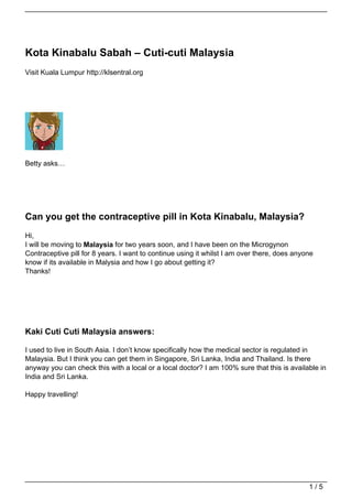 Kota Kinabalu Sabah – Cuti-cuti Malaysia
Visit Kuala Lumpur http://klsentral.org




Betty asks…




Can you get the contraceptive pill in Kota Kinabalu, Malaysia?
Hi,
I will be moving to Malaysia for two years soon, and I have been on the Microgynon
Contraceptive pill for 8 years. I want to continue using it whilst I am over there, does anyone
know if its available in Malysia and how I go about getting it?
Thanks!




Kaki Cuti Cuti Malaysia answers:

I used to live in South Asia. I don’t know specifically how the medical sector is regulated in
Malaysia. But I think you can get them in Singapore, Sri Lanka, India and Thailand. Is there
anyway you can check this with a local or a local doctor? I am 100% sure that this is available in
India and Sri Lanka.

Happy travelling!




                                                                                             1/5
 