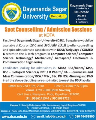 Spot Counselling / Admission Sessions
email: info@dsu.edu.in 080 46461800
Campus 1 : Shavige Malleshwara Hills, Kumaraswamy Layout,Bengaluru-560078
Ph : + 91 88843 99668 / + 91 88843 99669
Campus 3 : Kudlu Gate, Hosur Main Road, Bengaluru-560068Ph : 080 490 92 924 / 080-49092926
www.dsu.edu.in
Dayananda Sagar
University
is backed by a
Legacy
Six Decade
Dayananda Sagar
in Education
& Healthcare
Date: July 2nd / 3rd, 2018 I Time: 9.30am to 5.30pm
Venue: OYO 7880 Hotel Navrang
Civil Lines, Nayapura, Kota, Rajasthan 324001
(Ph: 9686141344 / 9901099723)
Faculty of Dayananda Sagar University (DSU), Bengaluru would be
available at Kota on 2nd and 3rd July 2018to offer counselling
and spot admissions to candidates with DSAT/ Uniguage / COMED
K scores to the B Tech program in Computer Science/ Computer
Science Technology/ Mechanical/ Aerospace/ Electronics &
CommunicationEngineering.
Candidates looking for admissions in: MBA/ BBA/BCom/ MSc,
BSc – Biological Sciences/ BPT / B Pharm/ BA – Journalism and
Mass Communication/ BCA / MSc , BSc, PB BSc -Nursing and PhD
inalltheabovedisciplinesarealsoinvitedtomeettheDSUfaculty.
at KOTA
 