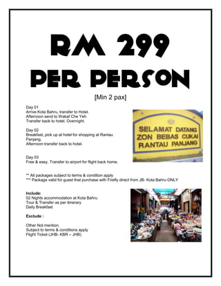 RM 299
  per person                            [Min 2 pax]
Day 01
Arrive Kota Bahru, transfer to Hotel.
Afternoon send to Wakaf Che Yeh
Transfer back to hotel. Overnight.

Day 02
Breakfast, pick up at hotel for shopping at Rantau
Panjang.
Afternoon transfer back to hotel.


Day 03
Free & easy. Transfer to airport for flight back home.


** All packages subject to terms & condition apply
*** Package valid for guest that purchase with Firefly direct from JB- Kota Bahru ONLY


Include:
02 Nights accommodation at Kota Bahru
Tour & Transfer as per itinerary
Daily Breakfast

Exclude :

Other Not mention.
Subject to terms & conditions apply
Flight Ticket (JHB- KBR – JHB)
 