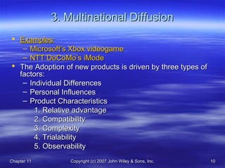 Chapter 11Chapter 11 Copyright (c) 2007 John Wiley & Sons, Inc.Copyright (c) 2007 John Wiley & Sons, Inc. 1010
3. Multinational Diffusion3. Multinational Diffusion
 ExamplesExamples::
– Microsoft’s Xbox videogameMicrosoft’s Xbox videogame
– NTT DoCoMo’s iModeNTT DoCoMo’s iMode
 The Adoption of new products is driven by three types ofThe Adoption of new products is driven by three types of
factors:factors:
– Individual DifferencesIndividual Differences
– Personal InfluencesPersonal Influences
– Product CharacteristicsProduct Characteristics
1. Relative advantage1. Relative advantage
2. Compatibility2. Compatibility
3. Complexity3. Complexity
4. Trialability4. Trialability
5. Observability5. Observability
 