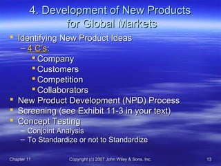 Chapter 11Chapter 11 Copyright (c) 2007 John Wiley & Sons, Inc.Copyright (c) 2007 John Wiley & Sons, Inc. 1313
4. Development of New Products4. Development of New Products
for Global Marketsfor Global Markets
 Identifying New Product IdeasIdentifying New Product Ideas
– 4 C’s4 C’s::
 CompanyCompany
 CustomersCustomers
 CompetitionCompetition
 CollaboratorsCollaborators
 New Product Development (NPD) ProcessNew Product Development (NPD) Process
 Screening (see Exhibit 11-3 in your text)Screening (see Exhibit 11-3 in your text)
 Concept TestingConcept Testing
– Conjoint AnalysisConjoint Analysis
– To Standardize or not to StandardizeTo Standardize or not to Standardize
 