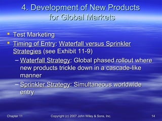 Chapter 11Chapter 11 Copyright (c) 2007 John Wiley & Sons, Inc.Copyright (c) 2007 John Wiley & Sons, Inc. 1414
4. Development of New Products4. Development of New Products
for Global Marketsfor Global Markets
 Test MarketingTest Marketing
 Timing of EntryTiming of Entry:: Waterfall versus SprinklerWaterfall versus Sprinkler
StrategiesStrategies (see Exhibit 11-9)(see Exhibit 11-9)
– Waterfall StrategyWaterfall Strategy: Global phased rollout where: Global phased rollout where
new products trickle down in a cascade-likenew products trickle down in a cascade-like
mannermanner
– Sprinkler StrategySprinkler Strategy: Simultaneous worldwide: Simultaneous worldwide
entryentry
 