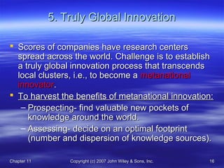 Chapter 11Chapter 11 Copyright (c) 2007 John Wiley & Sons, Inc.Copyright (c) 2007 John Wiley & Sons, Inc. 1616
5. Truly Global Innovation5. Truly Global Innovation
 Scores of companies have research centersScores of companies have research centers
spread across the world. Challenge is to establishspread across the world. Challenge is to establish
a truly global innovation process that transcendsa truly global innovation process that transcends
local clusters, i.e., to become alocal clusters, i.e., to become a metanationalmetanational
innovatorinnovator..
 To harvest the benefits of metanational innovation:To harvest the benefits of metanational innovation:
– Prospecting- find valuable new pockets ofProspecting- find valuable new pockets of
knowledge around the world.knowledge around the world.
– Assessing- decide on an optimal footprintAssessing- decide on an optimal footprint
(number and dispersion of knowledge sources).(number and dispersion of knowledge sources).
 