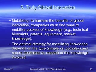 Chapter 11Chapter 11 Copyright (c) 2007 John Wiley & Sons, Inc.Copyright (c) 2007 John Wiley & Sons, Inc. 1717
5. Truly Global Innovation5. Truly Global Innovation
– Mobilizing- to harness the benefits of globalMobilizing- to harness the benefits of global
innovation, companies must find ways toinnovation, companies must find ways to
mobilize pockets of knowledge (e.g., technicalmobilize pockets of knowledge (e.g., technical
blueprints, patents, equipment, marketblueprints, patents, equipment, market
knowledge).knowledge).
– The optimal strategy for mobilizing knowledgeThe optimal strategy for mobilizing knowledge
depends on the type (simple vs. complex) anddepends on the type (simple vs. complex) and
nature (technical vs. market) of the knowledgenature (technical vs. market) of the knowledge
involved.involved.
 