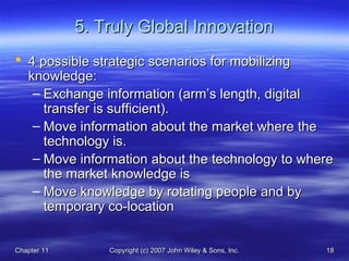 Chapter 11Chapter 11 Copyright (c) 2007 John Wiley & Sons, Inc.Copyright (c) 2007 John Wiley & Sons, Inc. 1818
5. Truly Global Innovation5. Truly Global Innovation
 4 possible strategic scenarios for mobilizing4 possible strategic scenarios for mobilizing
knowledge:knowledge:
– Exchange information (arm’s length, digitalExchange information (arm’s length, digital
transfer is sufficient).transfer is sufficient).
– Move information about the market where theMove information about the market where the
technology is.technology is.
– Move information about the technology to whereMove information about the technology to where
the market knowledge isthe market knowledge is
– Move knowledge by rotating people and byMove knowledge by rotating people and by
temporary co-locationtemporary co-location
 
