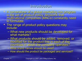 Chapter 11Chapter 11 Copyright (c) 2007 John Wiley & Sons, Inc.Copyright (c) 2007 John Wiley & Sons, Inc. 33
IntroductionIntroduction
 A cornerstone of a global marketing mix programA cornerstone of a global marketing mix program
is the set of product policy decisions thatis the set of product policy decisions that
multinational companies (MNCs) constantly needmultinational companies (MNCs) constantly need
to formulate.to formulate.
 The range of product policy questions mayThe range of product policy questions may
include:include:
– What new products should be developed forWhat new products should be developed for
what markets?what markets?
– What products should be added, removed, orWhat products should be added, removed, or
modified for the product line in each of themodified for the product line in each of the
countries in which the company operates?countries in which the company operates?
– What brand names should be used?What brand names should be used?
– How should the product be packaged and serviced?How should the product be packaged and serviced?
 
