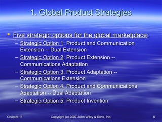 Chapter 11Chapter 11 Copyright (c) 2007 John Wiley & Sons, Inc.Copyright (c) 2007 John Wiley & Sons, Inc. 66
1. Global Product Strategies1. Global Product Strategies
 Five strategic options for the global marketplaceFive strategic options for the global marketplace::
– Strategic Option 1Strategic Option 1: Product and Communication: Product and Communication
Extension -- Dual ExtensionExtension -- Dual Extension
– Strategic Option 2Strategic Option 2: Product Extension --: Product Extension --
Communications AdaptationCommunications Adaptation
– Strategic Option 3Strategic Option 3: Product Adaptation --: Product Adaptation --
Communications ExtensionCommunications Extension
– Strategic Option 4Strategic Option 4: Product and Communications: Product and Communications
Adaptation -- Dual AdaptationAdaptation -- Dual Adaptation
– Strategic Option 5Strategic Option 5: Product Invention: Product Invention
 