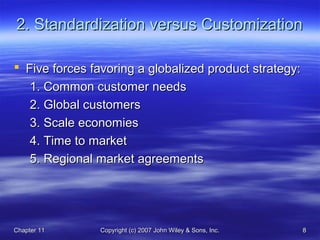 Chapter 11Chapter 11 Copyright (c) 2007 John Wiley & Sons, Inc.Copyright (c) 2007 John Wiley & Sons, Inc. 88
2. Standardization versus Customization2. Standardization versus Customization
 Five forces favoring a globalized product strategy:Five forces favoring a globalized product strategy:
1. Common customer needs1. Common customer needs
2. Global customers2. Global customers
3. Scale economies3. Scale economies
4. Time to market4. Time to market
5. Regional market agreements5. Regional market agreements
 