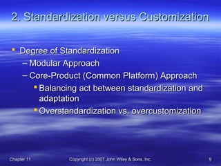 Chapter 11Chapter 11 Copyright (c) 2007 John Wiley & Sons, Inc.Copyright (c) 2007 John Wiley & Sons, Inc. 99
2. Standardization versus Customization2. Standardization versus Customization
 Degree of StandardizationDegree of Standardization
– Modular ApproachModular Approach
– Core-Product (Common Platform) ApproachCore-Product (Common Platform) Approach
 Balancing act between standardization andBalancing act between standardization and
adaptationadaptation
 Overstandardization vs. overcustomizationOverstandardization vs. overcustomization
 
