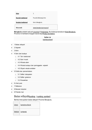 Kota 1
Rumah tradisional Pusako BubungLimo
Senjatatradisional Keris Bengkulu
Situsweb www.bengkuluprov.go.id
Bengkulu adalah sebuah provinsi di Indonesia. Ibu kotanya berada di Kota Bengkulu.
Provinsi ini terletak di bagian barat dayaPulau Sumatera.
Daftar isi
[sembunyikan]
 1 Batas wilayah
 2 Sejarah
 3 Iklim
 4 Seni dan budaya
o 4.1 Tari tradisional
o 4.2 Seni musik
o 4.3 Wisata alam
o 4.4 Wisata budaya dan peninggalan sejarah
o 4.5 Obyek wisata andalan
 5 Politik dan pemerintahan
o 5.1 Daftar kabupaten
o 5.2 Daftar gubernur
o 5.3 Perwakilan
 6 Lihat pula
 7 Referensi
 8 Bacaan lanjutan
 9 Pranala luar
Batas wilayah[sunting | sunting sumber]
Berikut merupakan batas wilayah Provinsi Bengkulu.
Utara Sumatera Barat
Selatan Lampung
 