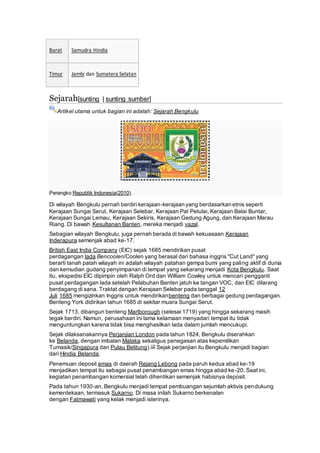 Barat Samudra Hindia
Timur Jambi dan Sumatera Selatan
Sejarah[sunting | sunting sumber]
Artikel utama untuk bagian ini adalah: Sejarah Bengkulu
Perangko Republik Indonesia(2010).
Di wilayah Bengkulu pernah berdiri kerajaan-kerajaan yang berdasarkan etnis seperti
Kerajaan Sungai Serut, Kerajaan Selebar, Kerajaan Pat Petulai, Kerajaan Balai Buntar,
Kerajaan Sungai Lemau, Kerajaan Sekiris, Kerajaan Gedung Agung, dan Kerajaan Marau
Riang. Di bawah Kesultanan Banten, mereka menjadi vazal.
Sebagian wilayah Bengkulu, juga pernah berada di bawah kekuasaan Kerajaan
Inderapura semenjak abad ke-17.
British East India Company (EIC) sejak 1685 mendirikan pusat
perdagangan lada Bencoolen/Coolen yang berasal dari bahasa inggris "Cut Land" yang
berarti tanah patah wilayah ini adalah wilayah patahan gempa bumi yang paling aktif di dunia
dan kemudian gudang penyimpanan di tempat yang sekarang menjadi Kota Bengkulu. Saat
itu, ekspedisi EIC dipimpin oleh Ralph Ord dan William Cowley untuk mencari pengganti
pusat perdagangan lada setelah Pelabuhan Banten jatuh ke tangan VOC, dan EIC dilarang
berdagang di sana. Traktat dengan Kerajaan Selebar pada tanggal 12
Juli 1685 mengizinkan Inggris untuk mendirikanbenteng dan berbagai gedung perdagangan.
Benteng York didirikan tahun 1685 di sekitar muara Sungai Serut.
Sejak 1713, dibangun benteng Marlborough (selesai 1719) yang hingga sekarang masih
tegak berdiri. Namun, perusahaan ini lama kelamaan menyadari tempat itu tidak
menguntungkan karena tidak bisa menghasilkan lada dalam jumlah mencukupi.
Sejak dilaksanakannya Perjanjian London pada tahun 1824, Bengkulu diserahkan
ke Belanda, dengan imbalan Malaka sekaligus penegasan atas kepemilikan
Tumasik/Singapura dan Pulau Belitung).[2] Sejak perjanjian itu Bengkulu menjadi bagian
dari Hindia Belanda.
Penemuan deposit emas di daerah Rejang Lebong pada paruh kedua abad ke-19
menjadikan tempat itu sebagai pusat penambangan emas hingga abad ke-20. Saat ini,
kegiatan penambangan komersial telah dihentikan semenjak habisnya deposit.
Pada tahun 1930-an, Bengkulu menjadi tempat pembuangan sejumlah aktivis pendukung
kemerdekaan, termasuk Sukarno. Di masa inilah Sukarno berkenalan
dengan Fatmawati yang kelak menjadi isterinya.
 