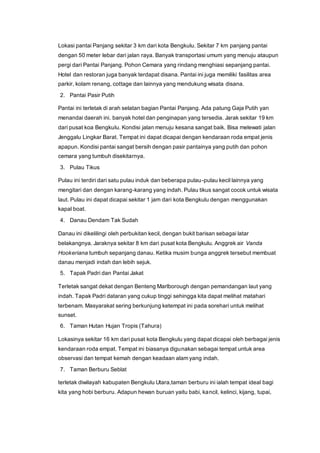 Lokasi pantai Panjang sekitar 3 km dari kota Bengkulu. Sekitar 7 km panjang pantai
dengan 50 meter lebar dari jalan raya. Banyak transportasi umum yang menuju ataupun
pergi dari Pantai Panjang. Pohon Cemara yang rindang menghiasi sepanjang pantai.
Hotel dan restoran juga banyak terdapat disana. Pantai ini juga memiliki fasilitas area
parkir, kolam renang, cottage dan lainnya yang mendukung wisata disana.
2. Pantai Pasir Putih
Pantai ini terletak di arah selatan bagian Pantai Panjang. Ada patung Gaja Putih yan
menandai daerah ini. banyak hotel dan penginapan yang tersedia. Jarak sekitar 19 km
dari pusat koa Bengkulu. Kondisi jalan menuju kesana sangat baik. Bisa melewati jalan
Jenggalu Lingkar Barat. Tempat ini dapat dicapai dengan kendaraan roda empat jenis
apapun. Kondisi pantai sangat bersih dengan pasir pantainya yang putih dan pohon
cemara yang tumbuh disekitarnya.
3. Pulau Tikus
Pulau ini terdiri dari satu pulau induk dan beberapa pulau-pulau kecil lainnya yang
mengitari dan dengan karang-karang yang indah. Pulau tikus sangat cocok untuk wisata
laut. Pulau ini dapat dicapai sekitar 1 jam dari kota Bengkulu dengan menggunakan
kapal boat.
4. Danau Dendam Tak Sudah
Danau ini dikelilingi oleh perbukitan kecil, dengan bukit barisan sebagai latar
belakangnya. Jaraknya sekitar 8 km dari pusat kota Bengkulu. Anggrek air Vanda
Hookeriana tumbuh sepanjang danau. Ketika musim bunga anggrek tersebut membuat
danau menjadi indah dan lebih sejuk.
5. Tapak Padri dan Pantai Jakat
Terletak sangat dekat dengan Benteng Marlborough dengan pemandangan laut yang
indah. Tapak Padri dataran yang cukup tinggi sehingga kita dapat melihat matahari
terbenam. Masyarakat sering berkunjung ketempat ini pada sorehari untuk melihat
sunset.
6. Taman Hutan Hujan Tropis (Tahura)
Lokasinya sekitar 16 km dari pusat kota Bengkulu yang dapat dicapai oleh berbagai jenis
kendaraan roda empat. Tempat ini biasanya digunakan sebagai tempat untuk area
observasi dan tempat kemah dengan keadaan alam yang indah.
7. Taman Berburu Seblat
terletak diwilayah kabupaten Bengkulu Utara,taman berburu ini ialah tempat ideal bagi
kita yang hobi berburu. Adapun hewan buruan yaitu babi, kancil, kelinci, kijang, tupai,
 