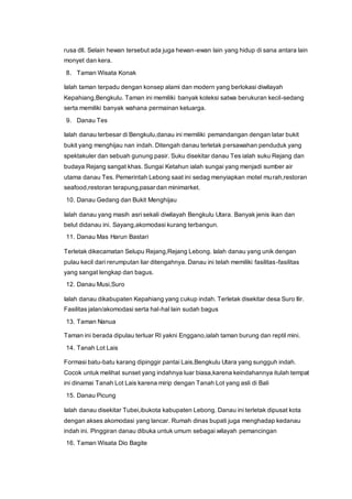 rusa dll. Selain hewan tersebut ada juga hewan-ewan lain yang hidup di sana antara lain
monyet dan kera.
8. Taman Wisata Konak
Ialah taman terpadu dengan konsep alami dan modern yang berlokasi diwilayah
Kepahiang,Bengkulu. Taman ini memiliki banyak koleksi satwa berukuran kecil-sedang
serta memiliki banyak wahana permainan keluarga.
9. Danau Tes
Ialah danau terbesar di Bengkulu,danau ini memiliki pemandangan dengan latar bukit
bukit yang menghijau nan indah. Ditengah danau terletak persawahan penduduk yang
spektakuler dan sebuah gunung pasir. Suku disekitar danau Tes ialah suku Rejang dan
budaya Rejang sangat khas. Sungai Ketahun ialah sungai yang menjadi sumber air
utama danau Tes. Pemerintah Lebong saat ini sedag menyiapkan motel murah,restoran
seafood,restoran terapung,pasar dan minimarket.
10. Danau Gedang dan Bukit Menghijau
Ialah danau yang masih asri sekali diwilayah Bengkulu Utara. Banyak jenis ikan dan
belut didanau ini. Sayang,akomodasi kurang terbangun.
11. Danau Mas Harun Bastari
Terletak dikecamatan Selupu Rejang,Rejang Lebong. Ialah danau yang unik dengan
pulau kecil dari rerumputan liar ditengahnya. Danau ini telah memiliki fasilitas-fasilitas
yang sangat lengkap dan bagus.
12. Danau Musi,Suro
Ialah danau dikabupaten Kepahiang yang cukup indah. Terletak disekitar desa Suro Ilir.
Fasilitas jalan/akomodasi serta hal-hal lain sudah bagus
13. Taman Nanua
Taman ini berada dipulau terluar RI yakni Enggano,ialah taman burung dan reptil mini.
14. Tanah Lot Lais
Formasi batu-batu karang dipinggir pantai Lais,Bengkulu Utara yang sungguh indah.
Cocok untuk melihat sunset yang indahnya luar biasa,karena keindahannya itulah tempat
ini dinamai Tanah Lot Lais karena mirip dengan Tanah Lot yang asli di Bali
15. Danau Picung
Ialah danau disekitar Tubei,ibukota kabupaten Lebong. Danau ini terletak dipusat kota
dengan akses akomodasi yang lancar. Rumah dinas bupati juga menghadap kedanau
indah ini. Pinggiran danau dibuka untuk umum sebagai wilayah pemancingan
16. Taman Wisata Dio Bagite
 
