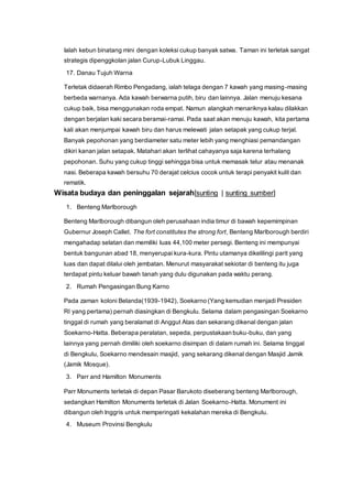 Ialah kebun binatang mini dengan koleksi cukup banyak satwa. Taman ini terletak sangat
strategis dipenggkolan jalan Curup-Lubuk Linggau.
17. Danau Tujuh Warna
Terletak didaerah Rimbo Pengadang, ialah telaga dengan 7 kawah yang masing-masing
berbeda warnanya. Ada kawah berwarna putih, biru dan lainnya. Jalan menuju kesana
cukup baik, bisa menggunakan roda empat. Namun alangkah menariknya kalau dilakkan
dengan berjalan kaki secara beramai-ramai. Pada saat akan menuju kawah, kita pertama
kali akan menjumpai kawah biru dan harus melewati jalan setapak yang cukup terjal.
Banyak pepohonan yang berdiameter satu meter lebih yang menghiasi pemandangan
dikiri kanan jalan setapak. Matahari akan terlihat cahayanya saja karena terhalang
pepohonan. Suhu yang cukup tinggi sehingga bisa untuk memasak telur atau menanak
nasi. Beberapa kawah bersuhu 70 derajat celcius cocok untuk terapi penyakit kulit dan
rematik.
Wisata budaya dan peninggalan sejarah[sunting | sunting sumber]
1. Benteng Marlborough
Benteng Marlborough dibangun oleh perusahaan india timur di bawah kepemimpinan
Gubernur Joseph Callet. The fort constitutes the strong fort, Benteng Marlborough berdiri
mengahadap selatan dan memiliki luas 44,100 meter persegi. Benteng ini mempunyai
bentuk bangunan abad 18, menyerupai kura-kura. Pintu utamanya dikelilingi parit yang
luas dan dapat dilalui oleh jembatan. Menurut masyarakat sekiotar di benteng itu juga
terdapat pintu keluar bawah tanah yang dulu digunakan pada waktu perang.
2. Rumah Pengasingan Bung Karno
Pada zaman koloni Belanda(1939-1942), Soekarno (Yang kemudian menjadi Presiden
RI yang pertama) pernah diasingkan di Bengkulu. Selama dalam pengasingan Soekarno
tinggal di rumah yang beralamat di Anggut Atas dan sekarang dikenal dengan jalan
Soekarno-Hatta. Beberapa peralatan, sepeda, perpustakaan buku-buku, dan yang
lainnya yang pernah dimiliki oleh soekarno disimpan di dalam rumah ini. Selama tinggal
di Bengkulu, Soekarno mendesain masjid, yang sekarang dikenal dengan Masjid Jamik
(Jamik Mosque).
3. Parr and Hamilton Monuments
Parr Monuments terletak di depan Pasar Barukoto diseberang benteng Marlborough,
sedangkan Hamilton Monuments terletak di Jalan Soekarno-Hatta. Monument ini
dibangun oleh Inggris untuk memperingati kekalahan mereka di Bengkulu.
4. Museum Provinsi Bengkulu
 