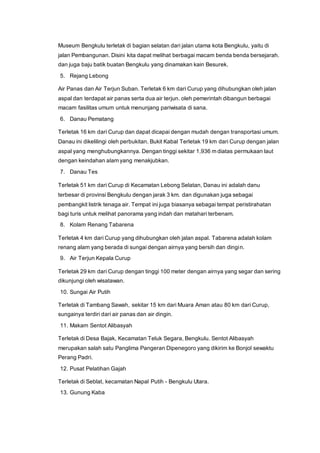 Museum Bengkulu terletak di bagian selatan dari jalan utama kota Bengkulu, yaitu di
jalan Pembangunan. Disini kita dapat melihat berbagai macam benda benda bersejarah.
dan juga baju batik buatan Bengkulu yang dinamakan kain Besurek.
5. Rejang Lebong
Air Panas dan Air Terjun Suban. Terletak 6 km dari Curup yang dihubungkan oleh jalan
aspal dan terdapat air panas serta dua air terjun. oleh pemerintah dibangun berbagai
macam fasilitas umum untuk menunjang pariwisata di sana.
6. Danau Pematang
Terletak 16 km dari Curup dan dapat dicapai dengan mudah dengan transportasi umum.
Danau ini dikelilingi oleh perbukitan. Bukit Kabal Terletak 19 km dari Curup dengan jalan
aspal yang menghubungkannya. Dengan tinggi sekitar 1,936 m diatas permukaan laut
dengan keindahan alam yang menakjubkan.
7. Danau Tes
Terletak 51 km dari Curup di Kecamatan Lebong Selatan, Danau ini adalah danu
terbesar di provinsi Bengkulu dengan jarak 3 km. dan digunakan juga sebagai
pembangkit listrik tenaga air. Tempat ini juga biasanya sebagai tempat peristirahatan
bagi turis untuk melihat panorama yang indah dan matahari terbenam.
8. Kolam Renang Tabarena
Terletak 4 km dari Curup yang dihubungkan oleh jalan aspal. Tabarena adalah kolam
renang alam yang berada di sungai dengan airnya yang bersih dan dingin.
9. Air Terjun Kepala Curup
Terletak 29 km dari Curup dengan tinggi 100 meter dengan airnya yang segar dan sering
dikunjungi oleh wisatawan.
10. Sungai Air Putih
Terletak di Tambang Sawah, sekitar 15 km dari Muara Aman atau 80 km dari Curup,
sungainya terdiri dari air panas dan air dingin.
11. Makam Sentot Alibasyah
Terletak di Desa Bajak, Kecamatan Teluk Segara, Bengkulu. Sentot Alibasyah
merupakan salah satu Panglima Pangeran Dipenegoro yang dikirim ke Bonjol sewaktu
Perang Padri.
12. Pusat Pelatihan Gajah
Terletak di Seblat, kecamatan Napal Putih - Bengkulu Utara.
13. Gunung Kaba
 