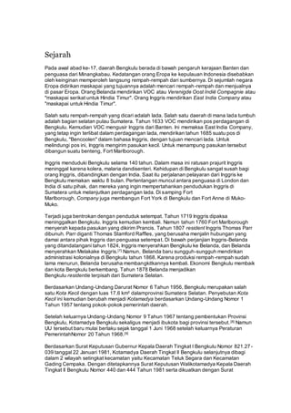 Sejarah
Pada awal abad ke-17, daerah Bengkulu berada di bawah pengaruh kerajaan Banten dan
penguasa dari Minangkabau. Kedatangan orang Eropa ke kepulauan Indonesia disebabkan
oleh keinginan memperoleh langsung rempah-rempah dari sumbernya. Di sejumlah negara
Eropa didirikan maskapai yang tujuannya adalah mencari rempah-rempah dan menjualnya
di pasar Eropa. Orang Belanda mendirikan VOC atau Verenigde Oost Indië Compagnie atau
"maskapai serikat untuk Hindia Timur". Orang Inggris mendirikan East India Company atau
"maskapai untuk Hindia Timur".
Salah satu rempah-rempah yang dicari adalah lada. Salah satu daerah di mana lada tumbuh
adalah bagian selatan pulau Sumatera. Tahun 1633 VOC mendirikan pos perdagangan di
Bengkulu. Kemudian VOC mengusir Inggris dari Banten. Ini memaksa East India Company,
yang tetap ingin terlibat dalam perdagangan lada, mendirikan tahun 1685 suatu pos di
Bengkulu, "Bencoolen" dalam bahasa Inggris, dengan tujuan mencari lada. Untuk
melindungi pos ini, Inggris mengirim pasukan kecil. Untuk menampung pasukan tersebut
dibangun suatu benteng, Fort Marlborough.
Inggris menduduki Bengkulu selama 140 tahun. Dalam masa ini ratusan prajurit Inggris
meninggal karena kolera, malaria dandisenteri. Kehidupan di Bengkulu sangat susah bagi
orang Inggris, dibandingkan dengan India. Saat itu perjalanan pelayaran dari Inggris ke
Bengkulu memakan waktu 8 bulan. Pertentangan muncul antara penguasa di London dan
India di satu pihak, dan mereka yang ingin mempertahankan pendudukan Inggris di
Sumatera untuk melanjutkan perdagangan lada. Di samping Fort
Marlborough, Company juga membangun Fort York di Bengkulu dan Fort Anne di Muko-
Muko.
Terjadi juga bentrokan dengan penduduk setempat. Tahun 1719 Inggris dipaksa
meninggalkan Bengkulu. Inggris kemudian kembali. Namun tahun 1760 Fort Marlborough
menyerah kepada pasukan yang dikirim Prancis. Tahun 1807 resident Inggris Thomas Parr
dibunuh. Parr diganti Thomas Stamford Raffles, yang berusaha menjalin hubungan yang
damai antara pihak Inggris dan penguasa setempat. Di bawah perjanjian Inggris-Belanda
yang ditandatangani tahun 1824, Inggris menyerahkan Bengkulu ke Belanda, dan Belanda
menyerahkan Melakake Inggris.[7] Namun, Belanda baru sungguh-sungguh mendirikan
administrasi kolonialnya di Bengkulu tahun 1868. Karena produksi rempah-rempah sudah
lama menurun, Belanda berusaha membangkitkannya kembali. Ekonomi Bengkulu membaik
dan kota Bengkulu berkembang. Tahun 1878 Belanda menjadikan
Bengkulu residentie terpisah dari Sumatera Selatan.
Berdasarkan Undang-Undang Darurat Nomor 6 Tahun 1956, Bengkulu merupakan salah
satu Kota Kecil dengan luas 17,6 km² dalamprovinsi Sumatera Selatan. Penyebutan Kota
Kecil ini kemudian berubah menjadi Kotamadya berdasarkan Undang-Undang Nomor 1
Tahun 1957 tentang pokok-pokok pemerintah daerah.
Setelah keluarnya Undang-Undang Nomor 9 Tahun 1967 tentang pembentukan Provinsi
Bengkulu, Kotamadya Bengkulu sekaligus menjadi ibukota bagi provinsi tersebut.[8] Namun
UU tersebut baru mulai berlaku sejak tanggal 1 Juni 1968 setelah keluarnya Peraturan
PemerintahNomor 20 Tahun 1968.[9]
Berdasarkan Surat Keputusan Gubernur Kepala Daerah Tingkat I Bengkulu Nomor 821.27-
039 tanggal 22 Januari 1981, Kotamadya Daerah Tingkat II Bengkulu selanjutnya dibagi
dalam 2 wilayah setingkat kecamatan yaitu Kecamatan Teluk Segara dan Kecamatan
Gading Cempaka. Dengan ditetapkannya Surat Keputusan Walikotamadya Kepala Daerah
Tingkat II Bengkulu Nomor 440 dan 444 Tahun 1981 serta dikuatkan dengan Surat
 