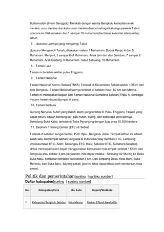 Burhanuddin (Imam Senggolo) Menikah dengan wanita Bengkulu kemudian anak
mereka, cucu mereka dan keturunan mereka disebut sebagai keluarga pewaris Tabut.
upacara ini dilaksanakan dari 1 sampai 10 muharram (berdasar kalendar islam)setiap
tahun.
7. Upacara Lainnya yang mengiringi Tabut
Upacara Mengambil Tanah, dilakukan malam 1 Muharram. Duduk Penja, 4 dan 5
Muharram. Menjara, 5 sampai 6 of Muharram. Anak Jari-Jari dan Seroban, 7 sampai 8
Muharram. Arak Gedang, 9 Muharram. Tabut Tebuang, 10 Muharram.
8. Taman Laut
Taman ini terletak sekitar pulau Enggano.
9. Taman Nasional
Taman Nasional Kerinci Seblat (TNKS) Terletak di Kecamatan Seblat sekitar 100 km dari
kota Bengkulu. Taman Nasional lainnya terletak di Selatan Kaur, 80 km dari Manna.
Taman ini merupakan bagian dari Taman Nasional Sumatera Selatan(TNSS I). Berbagai
macam hewan dapat dijumpai di sana.
10. Taman Berburu
Gunung Nanu'ua, hutan yang masih alami yang terletak di Pulau Enggano. Hewan yang
dapat diburu adalah banteng liar, babi hutan, kijang, dan beberapa jenis lainnya.
Semidang Bukit Kaba, terletak di Taba Penanjung dengan luas area 15.300 hektare.
11. Elephant Training Center (ETC) di Seblat
Terletak di sebelah sungai Seblat, Putri Hijau, Bengkulu utara. Tempat latihan ini adalah
salah satu dari tempat latihan yang ada di Indonesia(Way Kambas ETC, Lampung;
Lhokseumawe ETC, Aceh; Sebangau ETC, Riau; Sebokor ETC, Sumatera Selatan).
Untuk mencapai kesini dapat menggunakan kendaraan roda empat. terletak 132 km dari
Bengkulu atau sekitar 3 jam perjalanan. Kita dapat melalui : Simpang Air Muring ke Desa
Suka Maju, kemudian berjalan kaki sekitar 5 km. Dan Simpang Desa, Kota Bani, Suka
Merindu, dan Suka Baru. Sayang sekali, jalur ini tidak dapat dilalui oleh kendaraan roda
empat.
Politik dan pemerintahan[sunting | sunting sumber]
Daftar kabupaten[sunting | sunting sumber]
No. Kabupaten/Kota Ibu kota Bupati/Walikota
1 Kabupaten Bengkulu Selatan Kota Manna Reskan Effendi Awaluddin
 