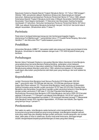 Keputusan Gubernur Kepala Daerah Tingkat I Bengkulu Nomor 141 Tahun 1982 tanggal 1
Oktober 1982, penyebutan wilayah Kedatukan dihapus dan Kepemangkuan menjadi
kelurahan. Selanjutnya berdasarkan Peraturan Pemerintah Nomor 41 Tahun 1982, wilayah
Kotamadya Daerah Tingkat II Bengkulu terdiri atas 2 Wilayah Kecamatan Definitif dengan
Kecamatan Teluk Segara membawahi 17 Kelurahan dan Kecamatan Gading Cempaka
membawahi 21 kelurahan. Kemudian berdasarkan Peraturan Pemerintah Nomor 46 Tahun
1986, luas wilayah Kotamadya Bengkulu bertambah menjadi 144,52 km² dan terdiri atas 4
wilayah kecamatan, 38 kelurahan serta 17 desa.[10]
Pariwisata
Pada kota ini terdapat beberapa bangunan dan benteng peninggalan Inggris,
diantaranya Fort Marlborough[11] yang didirikan tahun 1713 pada Pantai Panjang, Monumen
Hamilton[12] dan Monumen Parr[13] pada kawasan pusat kota.
Pendidikan
Universitas Bengkulu (UNIB)[14] merupakan salah satu perguruan tinggi yang terdapat di kota
Bengkulu. Universitas ini memiliki kawasan dengan luas 1.707.409 ha pada 8 lokasi yang
berbeda.
Perhubungan
Bandar Udara Fatmawati Soekarno merupakan Bandar Udara (bandara) di kota Bengkulu
yang sebelumnya bernama Bandara Padang Kemiling, sedangkan untuk melayani
transportasi laut di kota ini digunakan pelabuhan Pulau Baai atau disebut juga pelabuhan
Bengkuluyang selesai dibangun pada tahun 1984, sebelumnya kawasan ini merupakan
suatu lagun atau kolam yang terbentuk oleh lidah pasir yang membujur dari arah selatan ke
utara.[15]
Kependudukan
Jumlah Penduduk Kota Bengkulu hasil Sensus Penduduk 2010 Berjumlah 308.544
jiwa[16] yang terdiri atas 155.288 jiwa laki-laki dan 153.256 jiwa perempuan dengan
angka Seks Rasio sebesar 101. Penduduk Kota Bengkulu masih bertumpu di Kecamatan
Gading Cempaka yang memiliki jumlah penduduk 78.767 jiwa (25.53% Dari Populasi Kota
Bengkulu) dan Kecamatan Sungai Serut memiliki jumlah penduduk terkecil di Kota Bengkulu
dengan jumlah penduduk 21.981 jiwa (7.12% Dari Populasi Kota Bengkulu). Laju
Pertumbuhan Penduduk Kota Bengkulu (LPP) Kota Bengkulu dari tahun 2000-2010 tercatat
sebesar 2,90 persen.[17][18] Dengan Luas wilayah Kota Bengkulu 144,52 km² yang dihuni
308.544 orang maka kepadatannya adalah 2.135 orang per kilometer persegi[19]. Masyarakat
Kota Bengkulu hampir 95% memeluk AgamaIslam, 4% Kristen dan Katolik, Dan Agama
yang lainnya hanya 1 persen[20].
Perekonomian
Dari waktu ke waktu, kota Bengkulu selalu berbenah untuk menjadi lebih baik. Meskipun
kurang beruntung karena letaknya yang kurang strategis, kota Bengkulu tetaplah sebuah
kota yang relatif maju jika dikaitkan dengan jumlah penduduk, kondisi geografis, dan sumber
daya. Jalan-jalan di kota ini relatif luas, struktur kota amat terencana, sehingga sangat
mudah mengantisipasi terjadinya perkembangan di masa yang akan datang.
 
