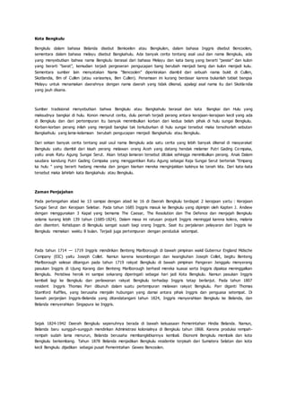 Kota Bengkulu
Bengkulu dalam bahasa Belanda disebut Benkoelen atau Bengkulen, dalam bahasa Inggris disebut Bencoolen,
sementara dalam bahasa melayu disebut Bangkahulu. Ada banyak cerita tentang asal usul dan nama Bengkulu, ada
yang menyebutkan bahwa nama Bengkulu berasal dari bahasa Melayu dan kata bang yang berarti “pesisir” dan kulon
yang berarti “barat”, kemudian terjadi pergeseran pengucapan bang berubah menjadi beng dan kulon menjadi kulu.
Sementara sumber lain menyatakan Nama “Bencoolen” diperkirakan diambil dari sebuah nama bukit di Cullen,
Skotlandia, Bm of Cullen (atau variasmya, Ben Cullen). Penamaan ini kurang berdasar karena bukanlah tabiat bangsa
Melayu untuk menamakan daerahnya dengan nama daerah yang tidak dikenal, apalagi asal nama itu dari Skotla ndia
yang jauh disana.
Sumber tradisional menyebutkan bahwa Bengkulu atau Bangkahulu berasal dan kata Bangkai dan Hulu yang
maksudnya bangkai di hulu. Konon menurut cerita, dulu pernah terjadi perang antara kerajaan-kerajaan kecil yang ada
di Bengkulu dan dari pertempuran itu banyak menimbulkan korban dari kedua belah pihak di hulu sungai Bengkulu.
Korban-korban perang inilah yang menjadi bangkai tak terkuburkan di hulu sungai tersebut maka tersohorlah sebutan
Bangkaihulu yang lama-kelamaan berubah pengucapan menjadi Bangkahulu atau Bengkulu.
Dari sekian banyak cerita tentang asal usul nama Bengkulu ada satu cerita yang lebih banyak dikenal di masyarakat
Bengkulu yaitu diambil dari kisah perang melawan orang Aceh yang datang hendak melamar Putri Gading Ce mpaka,
yaitu anak Ratu Agung Sungai Serut. Akan tetapi lamaran tersebut ditolak sehingga menimbulkan perang. Anak Dalam
saudara kandung Putri Gading Cempaka yang menggantikan Ratu Agung sebagai Raja Sungai Serut berteriak “Empang
ka hulu ” yang berarti hadang mereka dan jangan biarkan mereka menginjakkan kakinya ke tanah kita. Dari kata-kata
tersebut maka lahirlah kata Bangkahulu atau Bengkulu.
Zaman Penjajahan
Pada pertengahan abad ke 13 sampai dengan abad ke 16 di Daerah Bengkulu terdapat 2 kerajaan yaitu : Kerajaan
Sungai Serut dan Kerajaan Selebar. Pada tahun 1685 Inggris masuk ke Bengkulu yang dipimpin oleh Kapten J. Andiew
dengan menggunakan 3 Kapal yang bemama The Caesar, The Resolution dan The Defence dan menjajah Bengkulu
selama kurang lebih 139 tahun (1685-1824). Dalam masa ini ratusan prajurit Inggris meninggal karena kolera, malaria
dan disenteri. Kehidupan di Bengkulu sangat susah bagi orang Inggris. Saat itu perjalanan pelayaran dari Inggris ke
Bengkulu memakan waktu 8 bulan. Terjadi juga pertempuran dengan penduduk setempat.
Pada tahun 1714 — 1719 Inggris mendirikan Benteng Marlborough di bawah pimpinan wakil Gubernur England Mdische
Company (EIC) yaitu Joseph Collet. Namun karena kesombongan dan keangkuhan Joseph Collet, begitu Benteng
Marlborough selesai dibangun pada tahun 1719 rakyat Bengkulu di bawah pimpinan Pangeran Jenggalu menyerang
pasukan Inggris di Ujung Karang dan Benteng Marlborough berhasil mereka kuasai serta Inggris dipaksa meninggalkan
Bengkulu. Peristiwa heroik ini sampai sekarang diperingati sebagai hari jadi Kota Bengkulu. Namun pasukan Inggris
kembali lagi ke Bengkulu dan perlawanan rakyat Bengkulu terhadap Inggris tetap berlanjut. Pada tahun 1807
resident Inggris Thomas Parr dibunuh dalam suatu pertempuran melawan rakyat Bengkulu. Parr diganti Thomas
Stamford Raffles, yang berusaha menjalin hubungan yang damai antara pihak Inggris dan penguasa setempat. Di
bawah perjanjian Inggris-Belanda yang ditandatangani tahun 1824, Inggris menyerahkan Bengkulu ke Belanda, dan
Belanda menyerahkan Singapura ke Inggris.
Sejak 1824-1942 Daerah Bengkulu sepenuhnya berada di bawah kekuasaan Pemerintahan Hindia Belanda. Namun,
Belanda baru sungguh-sungguh mendirikan Administrasi kolonialnya di Bengkulu tahun 1868. Karena produksi rempah-
rempah sudah lama menurun, Belanda berusaha membangkitkannya kembali. Ekonomi Bengkulu membaik dan kota
Bengkulu berkembang. Tahun 1878 Belanda menjadikan Bengkulu residentie terpisah dari Sumatera Selatan dan kota
kecil Bengkulu dijadikan sebagai pusat Pemerintahan Gewes Bencoolen.
 