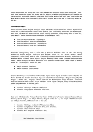 Setelah Belanda kalah dari Jepang pada tahun 1942 dimulailah masa penjajahan Jepang selama kurang lebih 3 tahun.
Pada masa Pemerintahan Jepang dan revolusi fisik Kota Bengkulu ini menjadi ajang pertempuran untuk merebut dan
mempertahankan kemerdekaan, karenanya tidak sedikit putera terbaik Bengkulu yang gugur. Pada masa revolusi fisik
Kota Bengkulu menjadi tempat kedudukan Gubernur Militer Sumatera Selatan yang kala itu Gubernurnya adalah DR.
AK. Gani.
Zaman Kemerdekaan
Setelah Indonesia merdeka Bengkulu ditetapkan sebagai Kota kecil di bawah Pemerintahan Sumatera Bagian Selatan
dengan luas 17,6 Km2 berdasarkan Undang-Undang Nomor 6 Tahun 1956 tentang Pembentukan Kota Kecil Bengkulu.
Pada tahun 1957 Kota Kecil Bengkulu berubah menjadi Kotapraja berdasarkan Undang-Undang Nomor 1 Tahun 1957,
yang meliputi 4 Wilayah Kedatukan dengan membawahi 28 Kepemangkuan yaitu :
 Kedatukan wilayah I terdiri dari 7 Kepemangkuan
 Kedatukan wilayah II terdiri dari 7 Kepemangkuan
 Kedatukan wilayah III terdiri dari 7 Kepemangkuan
 Kedatukan wilayah IV terdiri dari 7 Kepemangkuan
Berdasarkan Undang-Undang Nomor 9 Tahun 1967 jo Peraturan Pemerintah Nomor 20 Tahun 1968 tentang
Pembentukan Propinsi Bengkulu, menetapkan Kota Bengkulu sebagai Ibu Kota Provinsi Bengkulu. Dengan
ditetapkannya Undang-Undang Nomor 5 Tahun 1974 tentang Pokok-Pokok Pemerintahan Di Daerah, merubah sebutan
Kotapraja menjadi Kotamadya Daerah Tingkat II Bengkulu. Kotamadya Daerah Tingkat II Bengkulu selanjutnya dibagi
dalam 2 wilayah seTingkat Kecamatan berdasarkan Surat Keputusan Gubemur Kepala Daerah Tingkat I Bengkulu
Nomor: 821.27-039 tanggal 22 Januari 1981, yaitu:
 Wilayah Kecamatan Teluk Segara.
 Wilayah Kecamatan Gading Cempaka.
Dengan ditetapkannya Surat Keputusan Walikotamadya Kepala Daerah Tingkat II Bengkulu Nomor: 440/1981 dan
Nomor: 444/1981 dan dikuatkan denan Surat Keputusan Gubemur Kepala Daerah Tingkat I Bengkulu Nomor; 141/1982
tanggal 1 Oktober 1982, menghapus wilayah Kedatukan dan Kepemangkuan menjadi Kelurahan. Berdasarkan
Peraturan Pemerintah Nomor: 42/1982 wiIayah Kotamadya Daerah Tingkat II Bengkulu, terbagi 2 Wilayah Kecamatan
definitif yang membawahi 38 Kelurahan, yaitu:
 Kecamatan Teluk Segara membawahi 17 Kelurahan.
 Kecamatan Gading Cempaka membawahi 21 Kelurahan.
Pada tahun 1986 berdasarkan Peraturan Pemerintah Nomor: 46/1986 tentang Perubahan Batas dan Perluasan Wilayah
Kotamadya Dati II Bengkulu, luas Wilayah Kotamadya Bengkulu berubah dan 17,6 Km2 menjadi 144,52 Km2
dan terdiri
dan 4 Wilayah Kecamatan, 38 Kelurahan serta 17 Desa yaitu:
 Kecamatan Teluk Segara membawahi 17 Kelurahan dan 4 Desa.
 Kecamatan Gading Cempaka membawahi 21 Kelurahan dan 2 Desa.
 Kecamatan Selebar membawahi 6 Desa.
 Kecamatan Muara Bangkahulu membawahi 5 Desa.
Lokasi kota Bengkulu di peta Indonesia
 